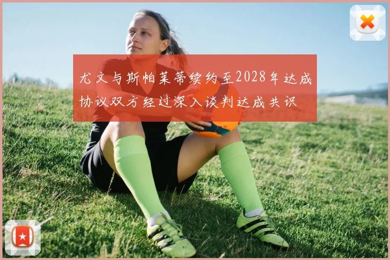 尤文与斯帕莱蒂续约至2028年达成协议双方经过深入谈判达成共识