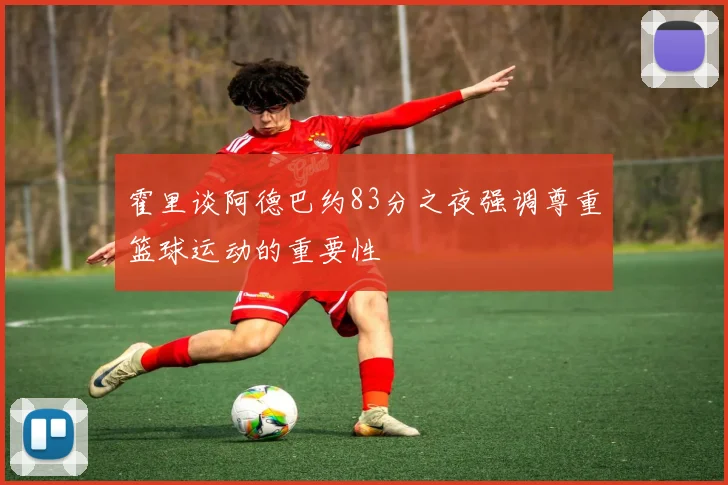 霍里谈阿德巴约83分之夜强调尊重篮球运动的重要性