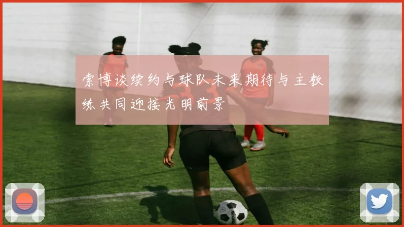 索博谈续约与球队未来期待与主教练共同迎接光明前景