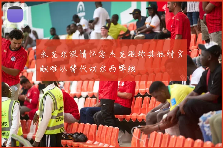 米克尔深情怀念杰克逊称其独特贡献难以替代切尔西锋线
