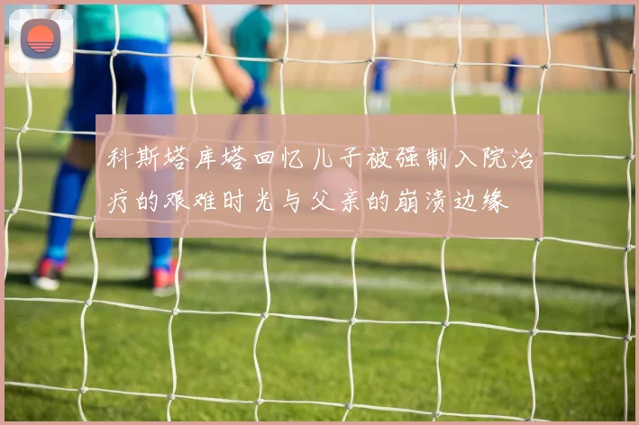 科斯塔库塔回忆儿子被强制入院治疗的艰难时光与父亲的崩溃边缘