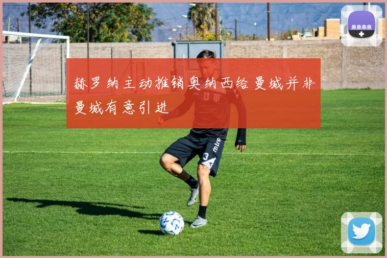 赫罗纳主动推销奥纳西给曼城并非曼城有意引进