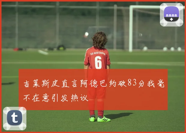 吉莱斯皮直言阿德巴约砍83分我毫不在意引发热议