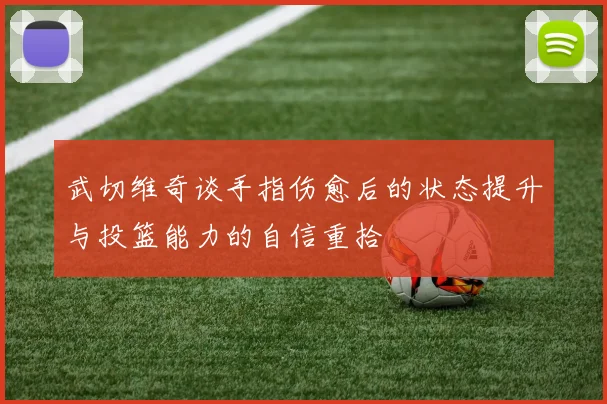 武切维奇谈手指伤愈后的状态提升与投篮能力的自信重拾