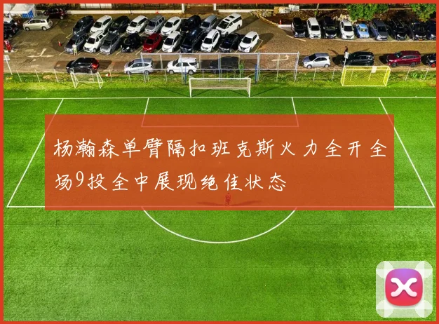 杨瀚森单臂隔扣班克斯火力全开全场9投全中展现绝佳状态