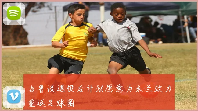 吉鲁谈退役后计划愿意为米兰效力重返足球圈