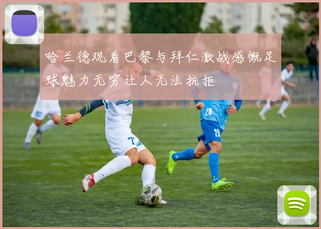 哈兰德观看巴黎与拜仁激战感慨足球魅力无穷让人无法抗拒