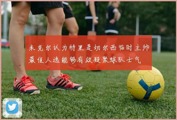 米克尔认为特里是切尔西临时主帅最佳人选能够有效凝聚球队士气