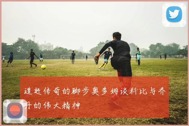 追赶传奇的脚步奥多姆谈科比与乔丹的伟大精神