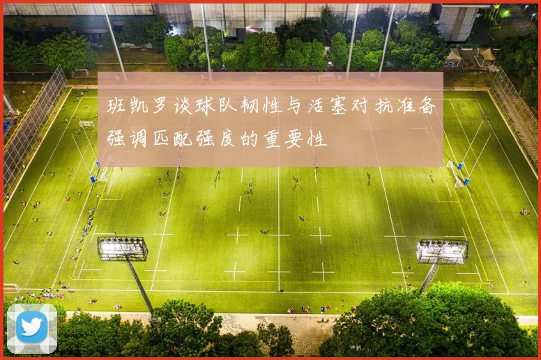 班凯罗谈球队韧性与活塞对抗准备强调匹配强度的重要性