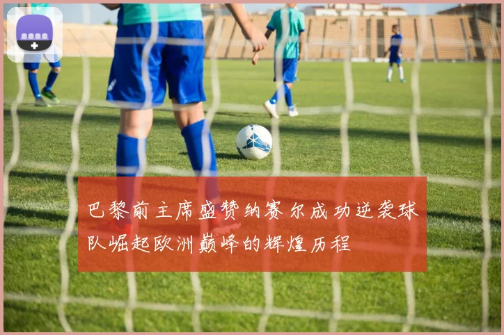 巴黎前主席盛赞纳赛尔成功逆袭球队崛起欧洲巅峰的辉煌历程