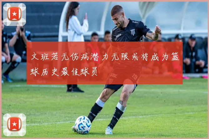文班若无伤病潜力无限或将成为篮球历史最佳球员
